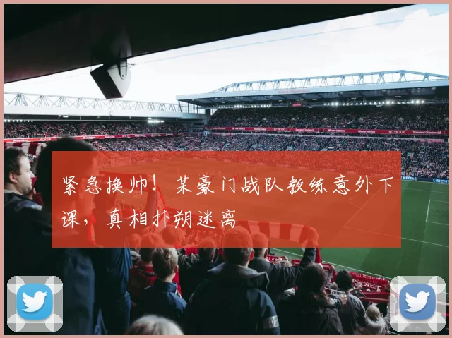 紧急换帅！某豪门战队教练意外下课，真相扑朔迷离