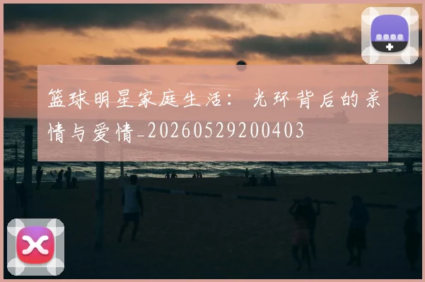 篮球明星家庭生活：光环背后的亲情与爱情_20260529200403