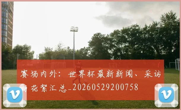 赛场内外:世界杯最新新闻、采访与花絮汇总_20260529200758