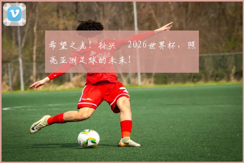 希望之光！孙兴慜2026世界杯，照亮亚洲足球的未来！