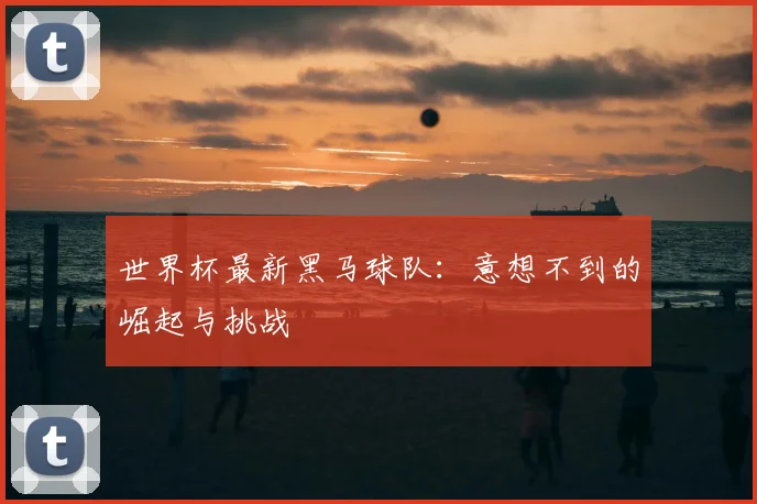 世界杯最新黑马球队:意想不到的崛起与挑战