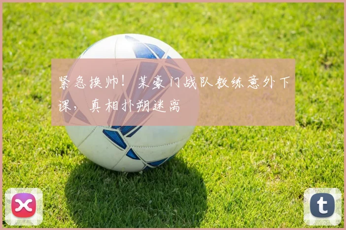 紧急换帅!某豪门战队教练意外下课,真相扑朔迷离