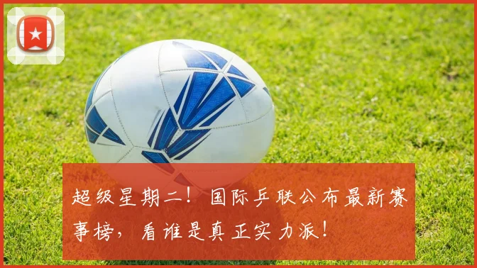 超级星期二！国际乒联公布最新赛事榜，看谁是真正实力派！