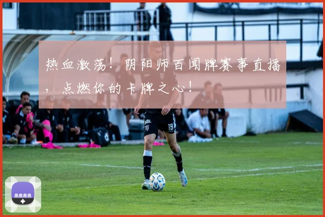 热血激荡！阴阳师百闻牌赛事直播，点燃你的卡牌之心！