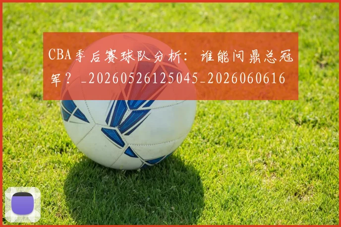 CBA季后赛球队分析：谁能问鼎总冠军？_20260526125045_20260606165213