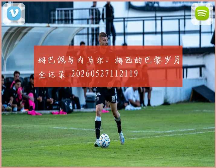 姆巴佩与内马尔、梅西的巴黎岁月全记录_20260527112119