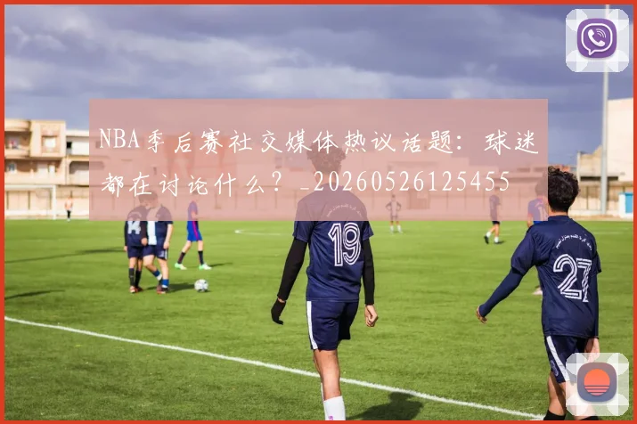 NBA季后赛社交媒体热议话题：球迷都在讨论什么？_20260526125455