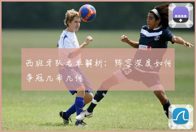 西班牙队名单解析：阵容深度如何争冠几率几何