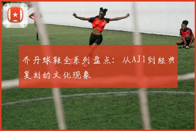 乔丹球鞋全系列盘点:从AJ1到经典复刻的文化现象