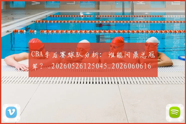 CBA季后赛球队分析：谁能问鼎总冠军？_20260526125045_20260606165213